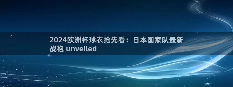 欧洲杯下赌注平台|2024欧洲杯球衣抢先看：日本国家队最新
战袍 unveiled